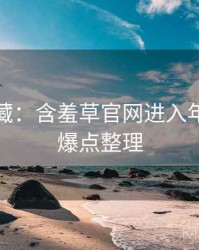 粉丝必藏：含羞草官网进入年度盘点爆点整理