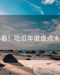 冲浪必看！吃瓜年度盘点未来蓝图