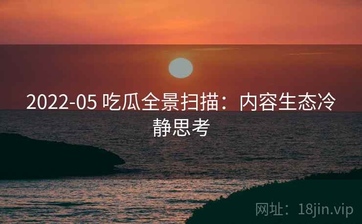 2022-05 吃瓜全景扫描：内容生态冷静思考