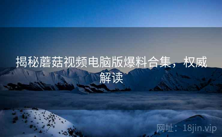 揭秘蘑菇视频电脑版爆料合集，权威解读