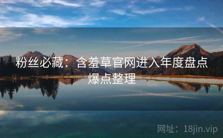 粉丝必藏：含羞草官网进入年度盘点爆点整理