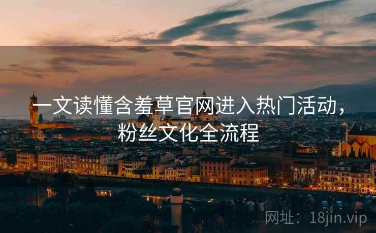 一文读懂含羞草官网进入热门活动，粉丝文化全流程