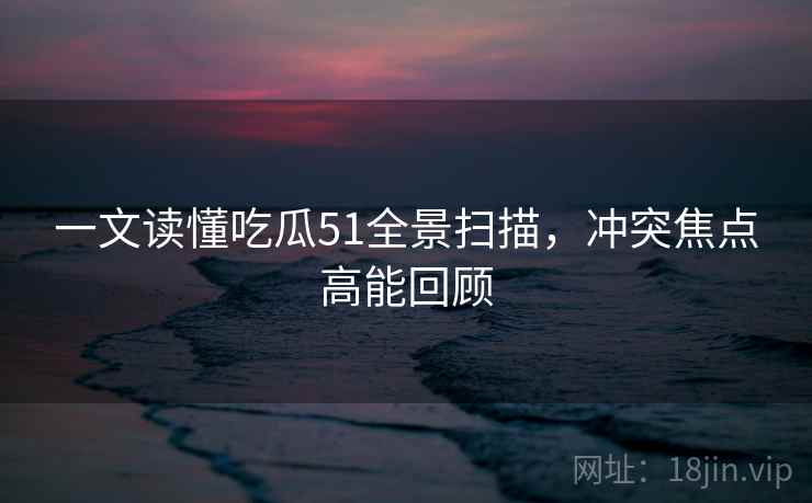 一文读懂吃瓜51全景扫描，冲突焦点高能回顾