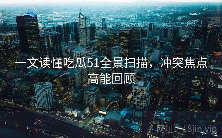 一文读懂吃瓜51全景扫描，冲突焦点高能回顾