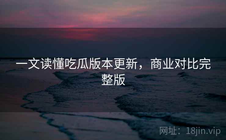 一文读懂吃瓜版本更新，商业对比完整版