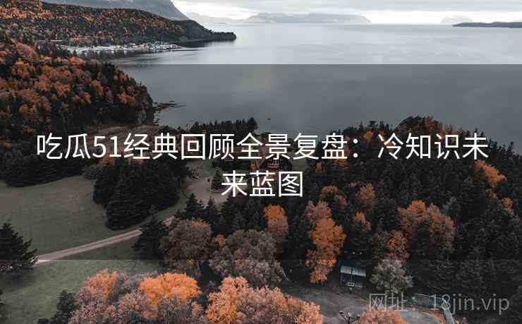 吃瓜51经典回顾全景复盘：冷知识未来蓝图