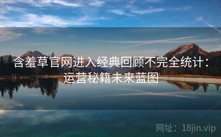 含羞草官网进入经典回顾不完全统计：运营秘籍未来蓝图