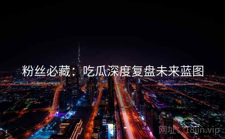 粉丝必藏：吃瓜深度复盘未来蓝图