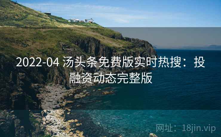 2022-04 汤头条免费版实时热搜：投融资动态完整版