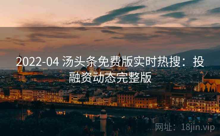2022-04 汤头条免费版实时热搜：投融资动态完整版