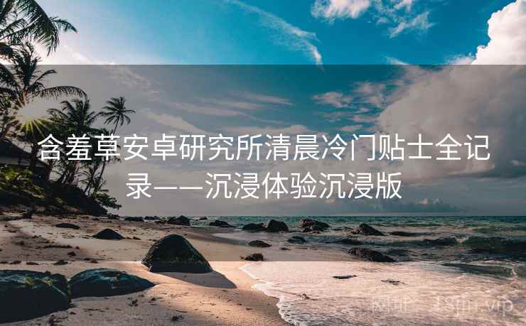 含羞草安卓研究所清晨冷门贴士全记录——沉浸体验沉浸版