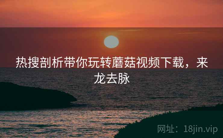 热搜剖析带你玩转蘑菇视频下载，来龙去脉