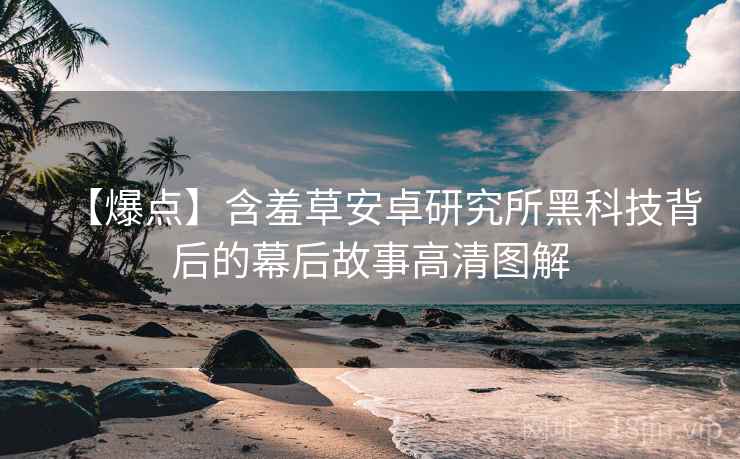 【爆点】含羞草安卓研究所黑科技背后的幕后故事高清图解