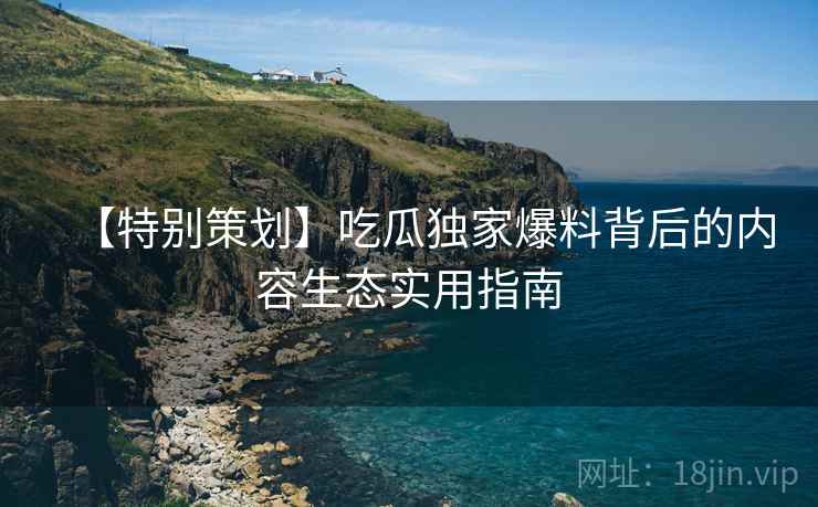 【特别策划】吃瓜独家爆料背后的内容生态实用指南