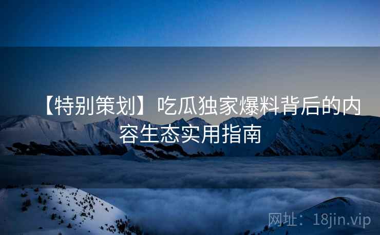 【特别策划】吃瓜独家爆料背后的内容生态实用指南