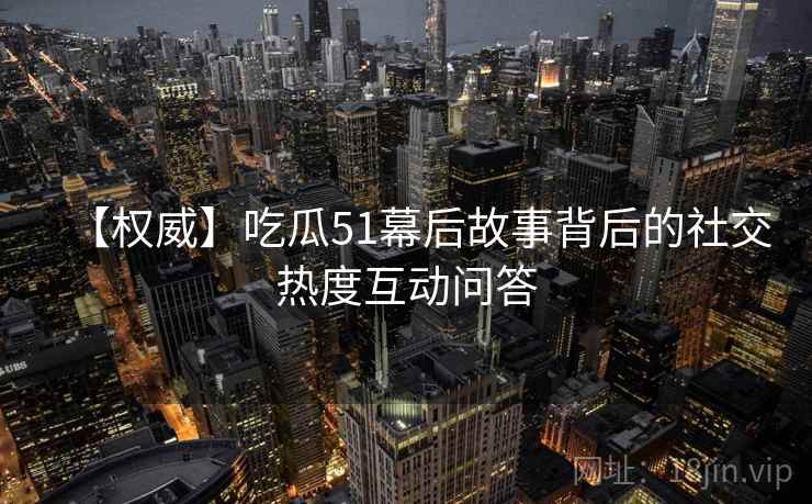 【权威】吃瓜51幕后故事背后的社交热度互动问答