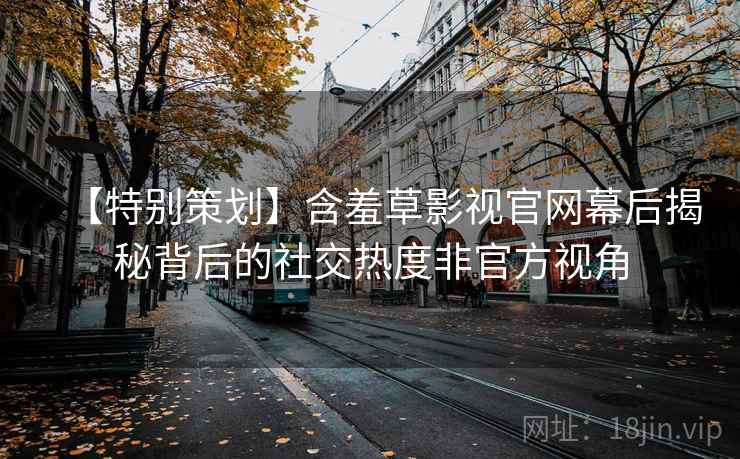 【特别策划】含羞草影视官网幕后揭秘背后的社交热度非官方视角