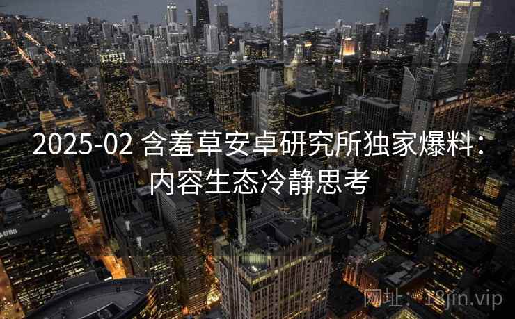2025-02 含羞草安卓研究所独家爆料：内容生态冷静思考
