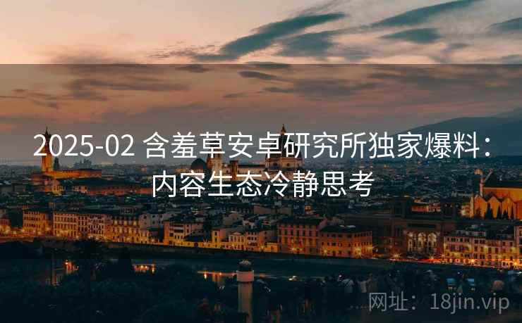 2025-02 含羞草安卓研究所独家爆料：内容生态冷静思考
