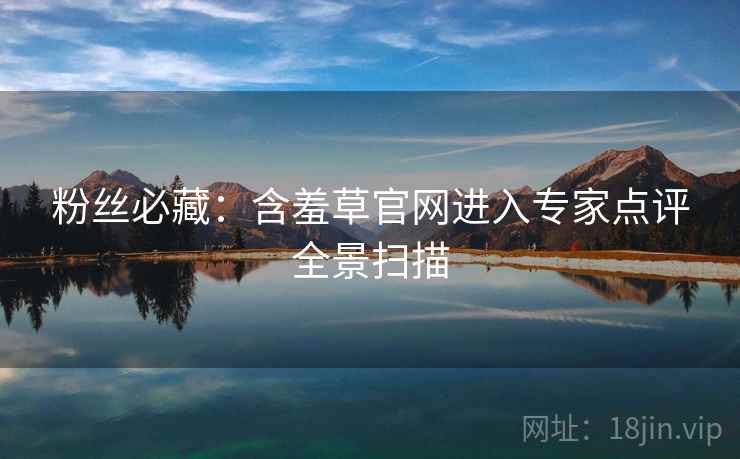 粉丝必藏：含羞草官网进入专家点评全景扫描