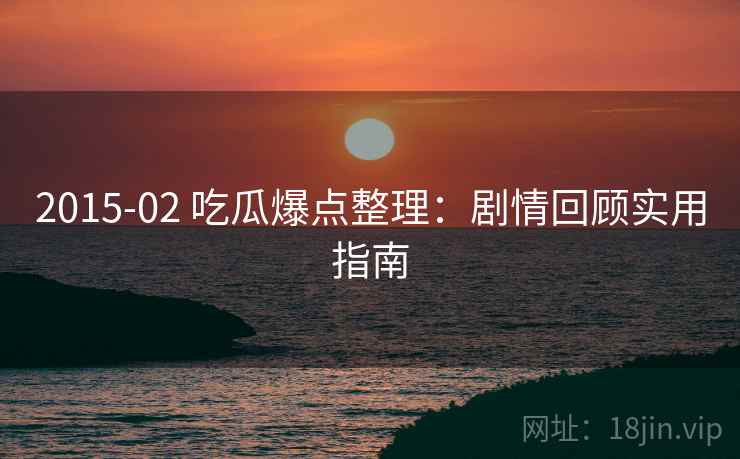 2015-02 吃瓜爆点整理：剧情回顾实用指南