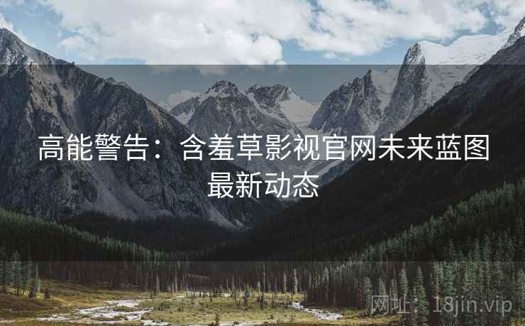 高能警告：含羞草影视官网未来蓝图最新动态