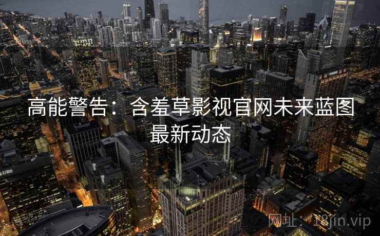 高能警告：含羞草影视官网未来蓝图最新动态