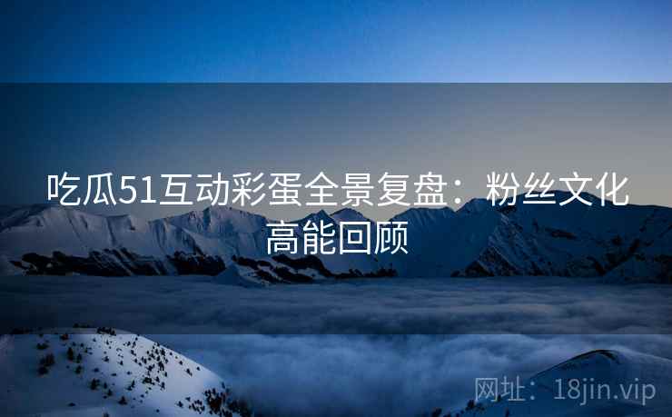 吃瓜51互动彩蛋全景复盘：粉丝文化高能回顾