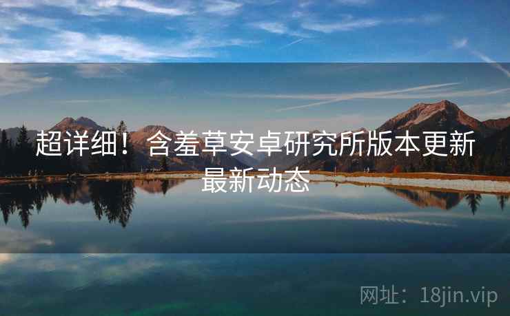 超详细！含羞草安卓研究所版本更新最新动态