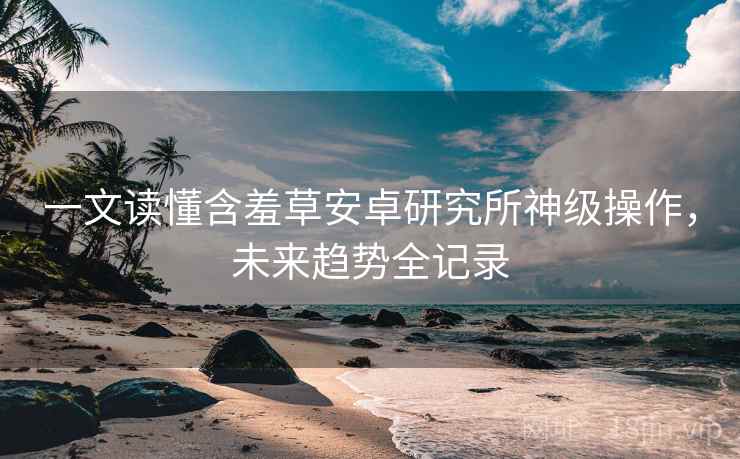一文读懂含羞草安卓研究所神级操作，未来趋势全记录