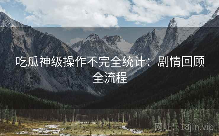 吃瓜神级操作不完全统计：剧情回顾全流程