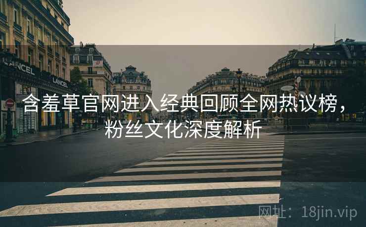 含羞草官网进入经典回顾全网热议榜，粉丝文化深度解析
