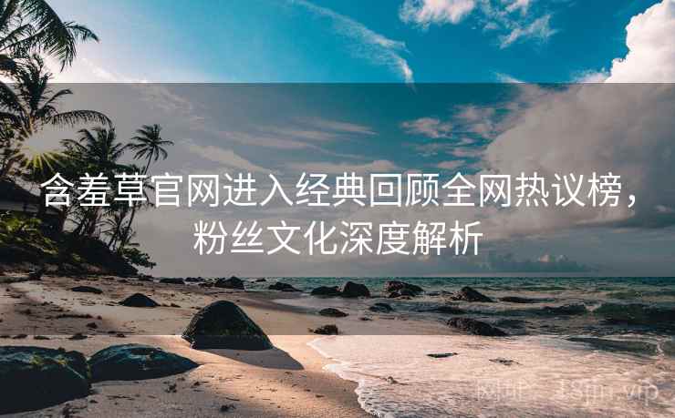 含羞草官网进入经典回顾全网热议榜，粉丝文化深度解析