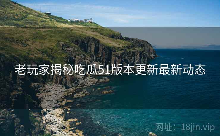 老玩家揭秘吃瓜51版本更新最新动态