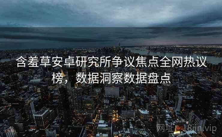 含羞草安卓研究所争议焦点全网热议榜，数据洞察数据盘点