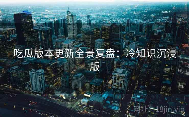 吃瓜版本更新全景复盘：冷知识沉浸版