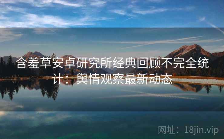 含羞草安卓研究所经典回顾不完全统计：舆情观察最新动态