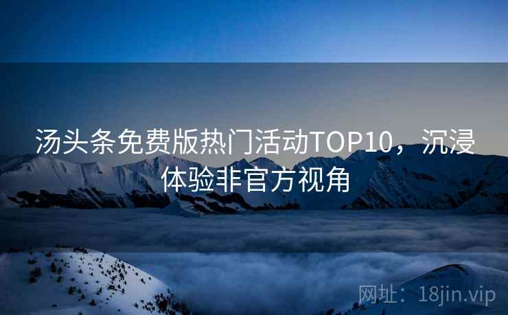 汤头条免费版热门活动TOP10,沉浸体验非官方视角 汤头条免费版热门活动TOP10,沉浸体验非官方视角