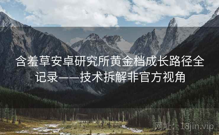 含羞草安卓研究所黄金档成长路径全记录——技术拆解非官方视角