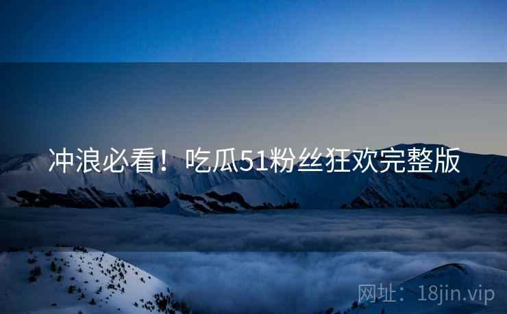 冲浪必看！吃瓜51粉丝狂欢完整版