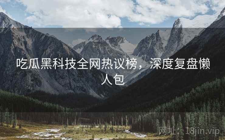 吃瓜黑科技全网热议榜，深度复盘懒人包