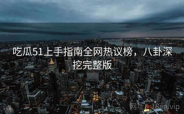 吃瓜51上手指南全网热议榜，八卦深挖完整版