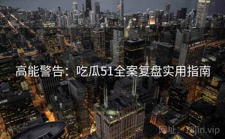 高能警告：吃瓜51全案复盘实用指南