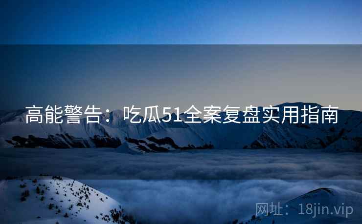 高能警告：吃瓜51全案复盘实用指南
