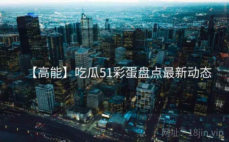 【高能】吃瓜51彩蛋盘点最新动态
